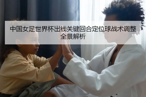 中国女足世界杯出线关键回合定位球战术调整全景解析
